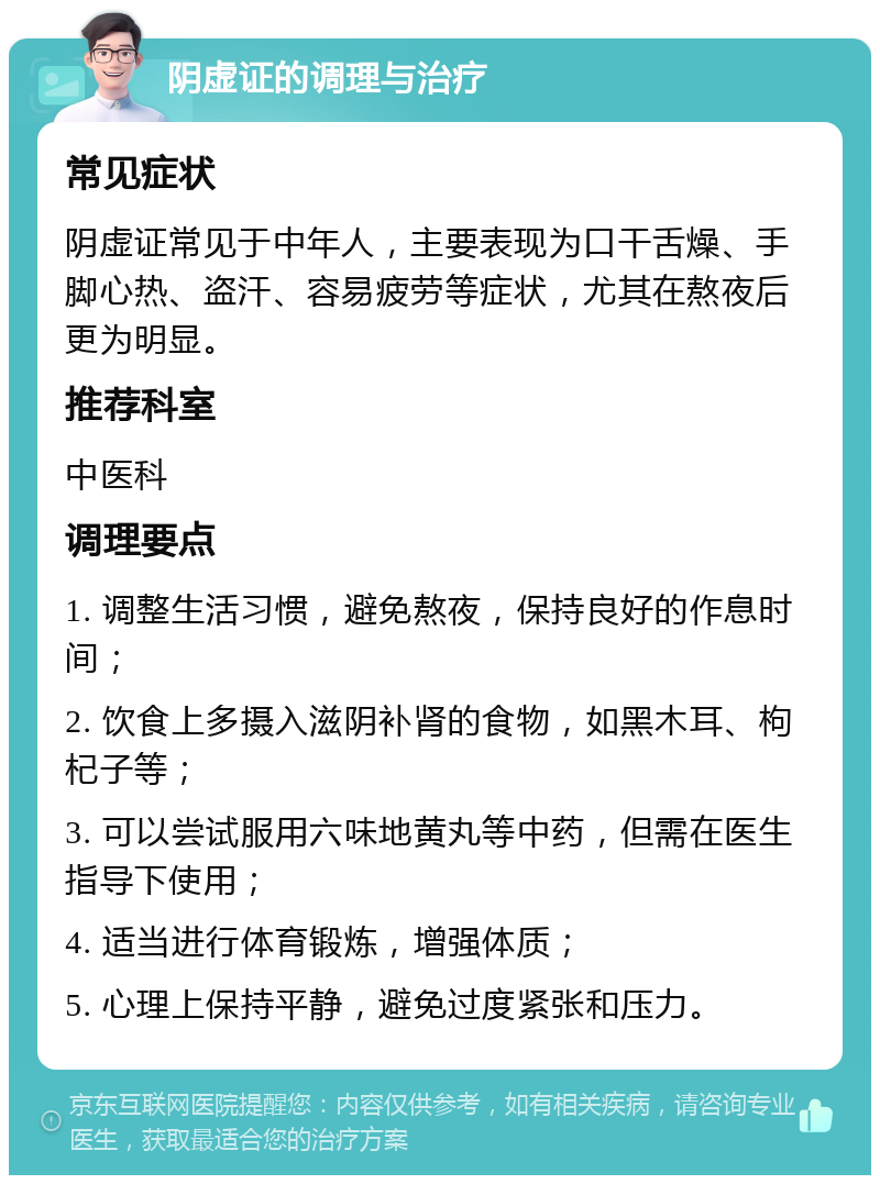 阴虚证的调理与治疗 常见症状 阴虚证常见于中年人，主要表现为口干舌燥、手脚心热、盗汗、容易疲劳等症状，尤其在熬夜后更为明显。 推荐科室 中医科 调理要点 1. 调整生活习惯，避免熬夜，保持良好的作息时间； 2. 饮食上多摄入滋阴补肾的食物，如黑木耳、枸杞子等； 3. 可以尝试服用六味地黄丸等中药，但需在医生指导下使用； 4. 适当进行体育锻炼，增强体质； 5. 心理上保持平静，避免过度紧张和压力。