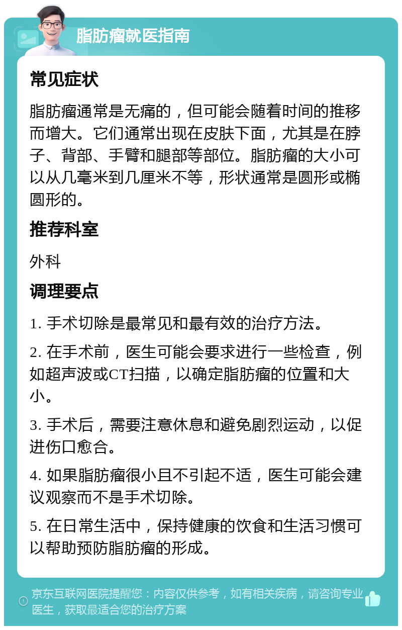 脂肪瘤就医指南 常见症状 脂肪瘤通常是无痛的，但可能会随着时间的推移而增大。它们通常出现在皮肤下面，尤其是在脖子、背部、手臂和腿部等部位。脂肪瘤的大小可以从几毫米到几厘米不等，形状通常是圆形或椭圆形的。 推荐科室 外科 调理要点 1. 手术切除是最常见和最有效的治疗方法。 2. 在手术前，医生可能会要求进行一些检查，例如超声波或CT扫描，以确定脂肪瘤的位置和大小。 3. 手术后，需要注意休息和避免剧烈运动，以促进伤口愈合。 4. 如果脂肪瘤很小且不引起不适，医生可能会建议观察而不是手术切除。 5. 在日常生活中，保持健康的饮食和生活习惯可以帮助预防脂肪瘤的形成。