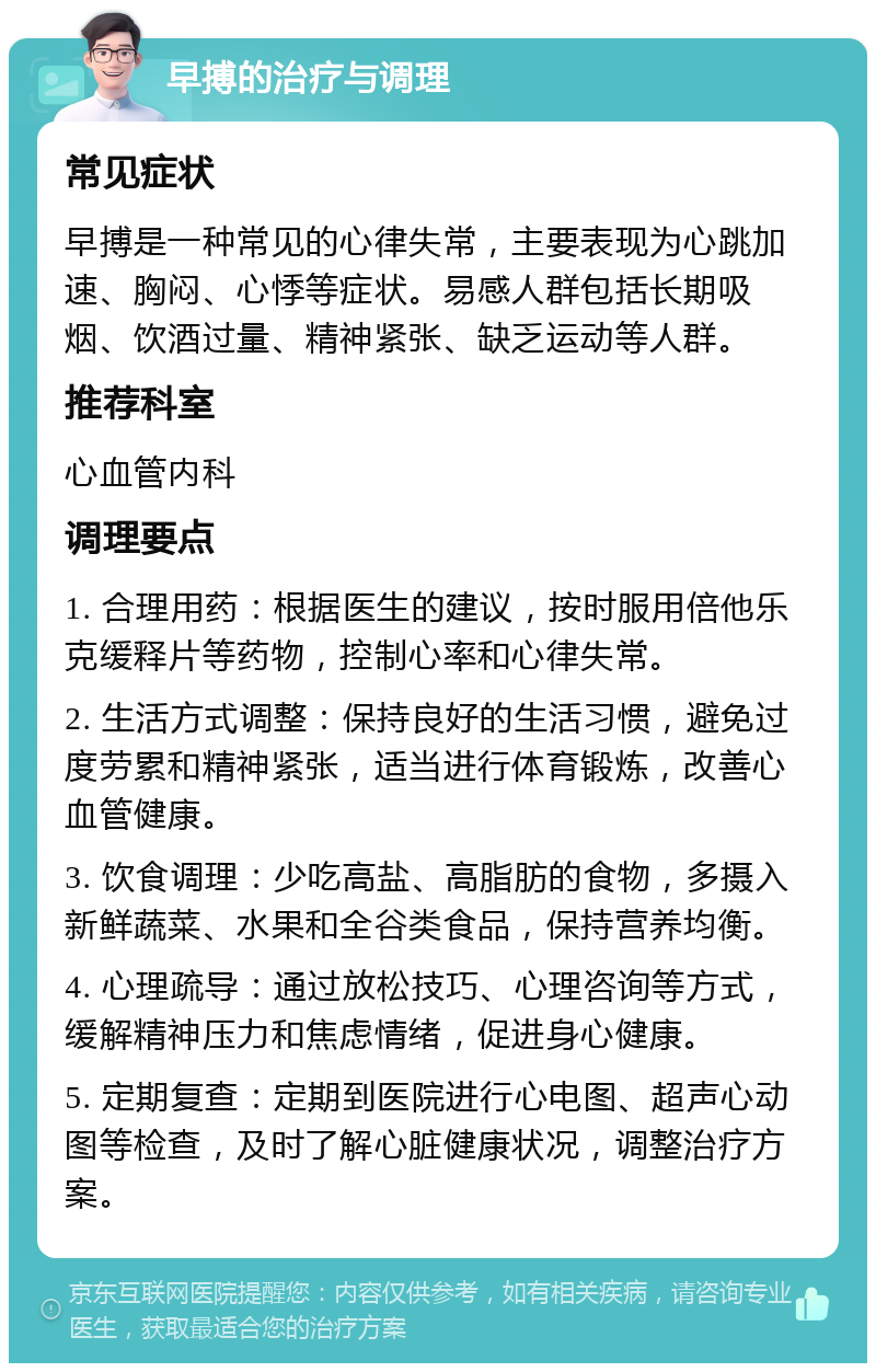 早搏的治疗与调理 常见症状 早搏是一种常见的心律失常，主要表现为心跳加速、胸闷、心悸等症状。易感人群包括长期吸烟、饮酒过量、精神紧张、缺乏运动等人群。 推荐科室 心血管内科 调理要点 1. 合理用药：根据医生的建议，按时服用倍他乐克缓释片等药物，控制心率和心律失常。 2. 生活方式调整：保持良好的生活习惯，避免过度劳累和精神紧张，适当进行体育锻炼，改善心血管健康。 3. 饮食调理：少吃高盐、高脂肪的食物，多摄入新鲜蔬菜、水果和全谷类食品，保持营养均衡。 4. 心理疏导：通过放松技巧、心理咨询等方式，缓解精神压力和焦虑情绪，促进身心健康。 5. 定期复查：定期到医院进行心电图、超声心动图等检查，及时了解心脏健康状况，调整治疗方案。