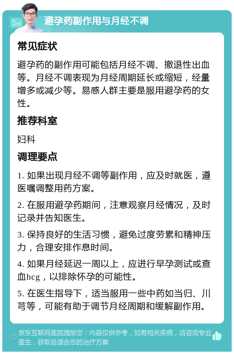 避孕药副作用与月经不调 常见症状 避孕药的副作用可能包括月经不调、撤退性出血等。月经不调表现为月经周期延长或缩短，经量增多或减少等。易感人群主要是服用避孕药的女性。 推荐科室 妇科 调理要点 1. 如果出现月经不调等副作用，应及时就医，遵医嘱调整用药方案。 2. 在服用避孕药期间，注意观察月经情况，及时记录并告知医生。 3. 保持良好的生活习惯，避免过度劳累和精神压力，合理安排作息时间。 4. 如果月经延迟一周以上，应进行早孕测试或查血hcg，以排除怀孕的可能性。 5. 在医生指导下，适当服用一些中药如当归、川芎等，可能有助于调节月经周期和缓解副作用。