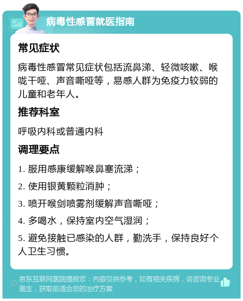 病毒性感冒就医指南 常见症状 病毒性感冒常见症状包括流鼻涕、轻微咳嗽、喉咙干哑、声音嘶哑等，易感人群为免疫力较弱的儿童和老年人。 推荐科室 呼吸内科或普通内科 调理要点 1. 服用感康缓解喉鼻塞流涕； 2. 使用银黄颗粒消肿； 3. 喷开喉剑喷雾剂缓解声音嘶哑； 4. 多喝水，保持室内空气湿润； 5. 避免接触已感染的人群，勤洗手，保持良好个人卫生习惯。