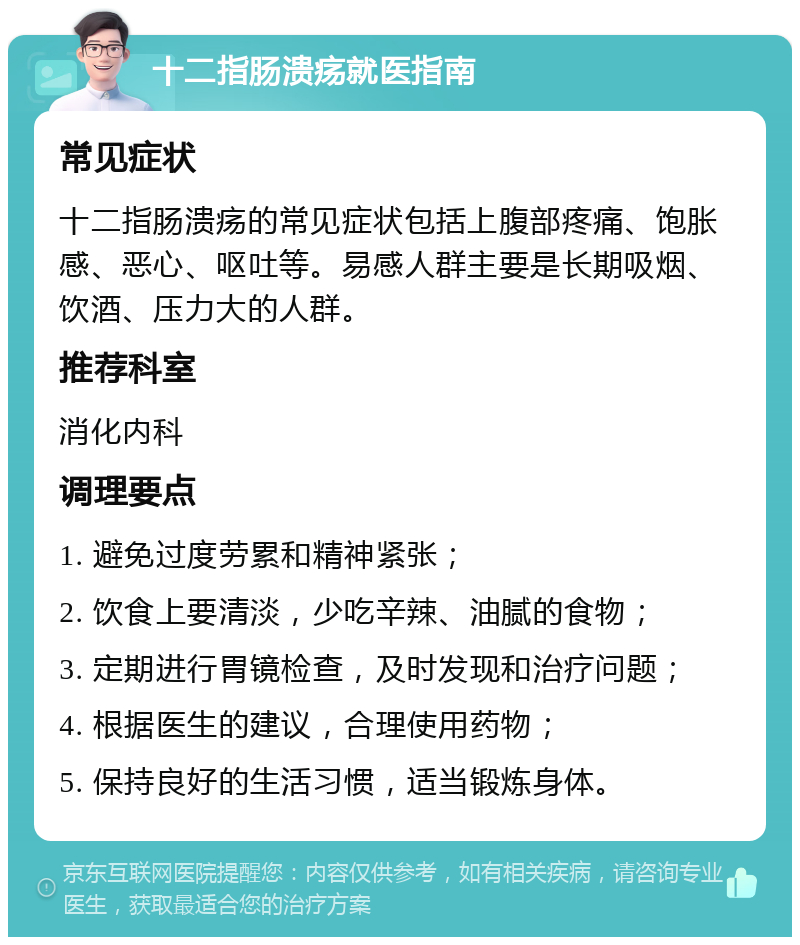 十二指肠溃疡就医指南 常见症状 十二指肠溃疡的常见症状包括上腹部疼痛、饱胀感、恶心、呕吐等。易感人群主要是长期吸烟、饮酒、压力大的人群。 推荐科室 消化内科 调理要点 1. 避免过度劳累和精神紧张； 2. 饮食上要清淡，少吃辛辣、油腻的食物； 3. 定期进行胃镜检查，及时发现和治疗问题； 4. 根据医生的建议，合理使用药物； 5. 保持良好的生活习惯，适当锻炼身体。