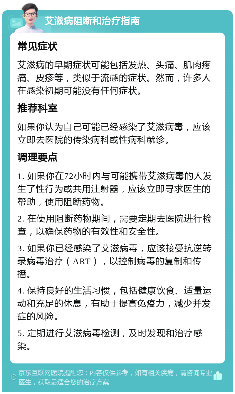 艾滋病阻断和治疗指南 常见症状 艾滋病的早期症状可能包括发热、头痛、肌肉疼痛、皮疹等，类似于流感的症状。然而，许多人在感染初期可能没有任何症状。 推荐科室 如果你认为自己可能已经感染了艾滋病毒，应该立即去医院的传染病科或性病科就诊。 调理要点 1. 如果你在72小时内与可能携带艾滋病毒的人发生了性行为或共用注射器，应该立即寻求医生的帮助，使用阻断药物。 2. 在使用阻断药物期间，需要定期去医院进行检查，以确保药物的有效性和安全性。 3. 如果你已经感染了艾滋病毒，应该接受抗逆转录病毒治疗（ART），以控制病毒的复制和传播。 4. 保持良好的生活习惯，包括健康饮食、适量运动和充足的休息，有助于提高免疫力，减少并发症的风险。 5. 定期进行艾滋病毒检测，及时发现和治疗感染。