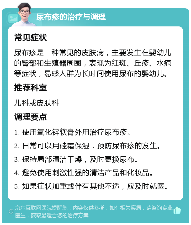 尿布疹的治疗与调理 常见症状 尿布疹是一种常见的皮肤病，主要发生在婴幼儿的臀部和生殖器周围，表现为红斑、丘疹、水疱等症状，易感人群为长时间使用尿布的婴幼儿。 推荐科室 儿科或皮肤科 调理要点 1. 使用氧化锌软膏外用治疗尿布疹。 2. 日常可以用硅霜保湿，预防尿布疹的发生。 3. 保持局部清洁干燥，及时更换尿布。 4. 避免使用刺激性强的清洁产品和化妆品。 5. 如果症状加重或伴有其他不适，应及时就医。