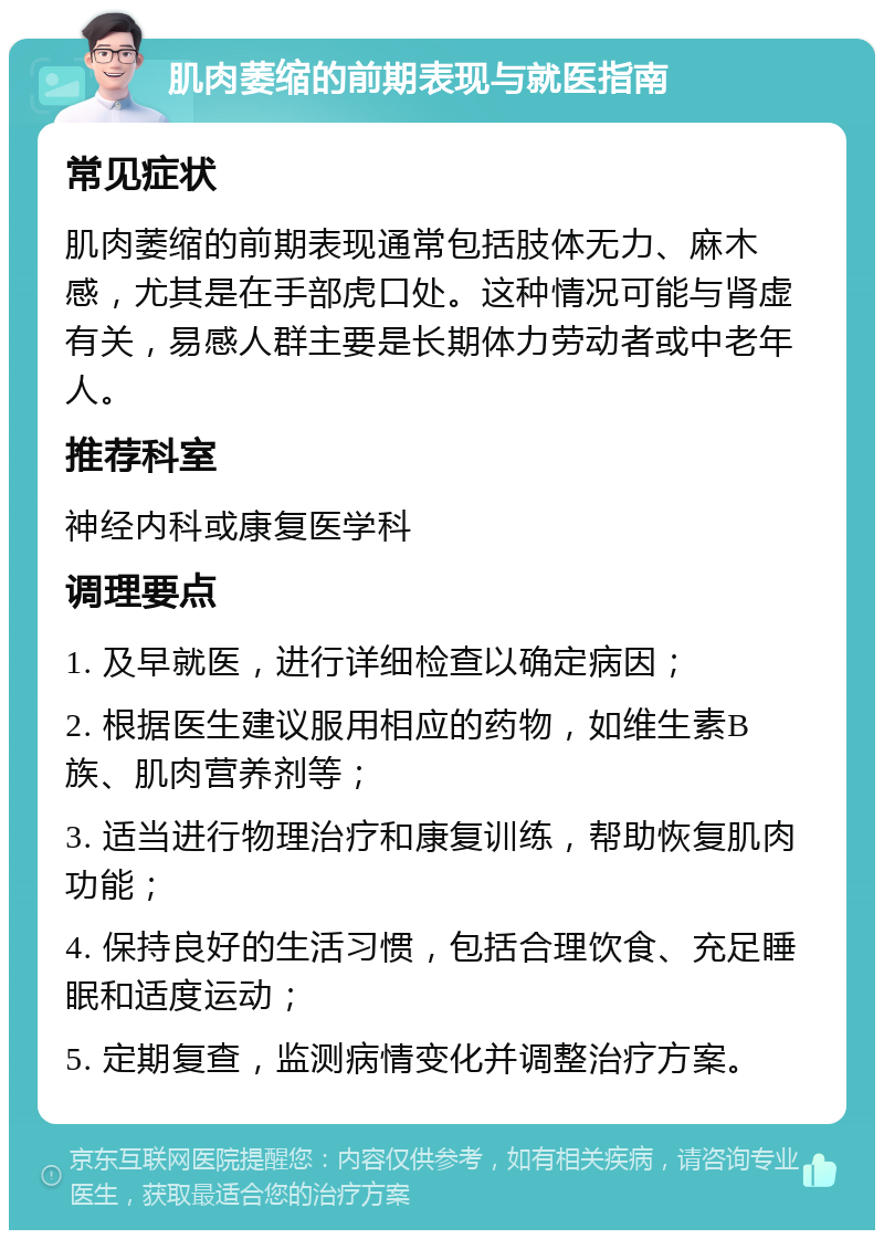 肌肉萎缩的前期表现与就医指南 常见症状 肌肉萎缩的前期表现通常包括肢体无力、麻木感，尤其是在手部虎口处。这种情况可能与肾虚有关，易感人群主要是长期体力劳动者或中老年人。 推荐科室 神经内科或康复医学科 调理要点 1. 及早就医，进行详细检查以确定病因； 2. 根据医生建议服用相应的药物，如维生素B族、肌肉营养剂等； 3. 适当进行物理治疗和康复训练，帮助恢复肌肉功能； 4. 保持良好的生活习惯，包括合理饮食、充足睡眠和适度运动； 5. 定期复查，监测病情变化并调整治疗方案。