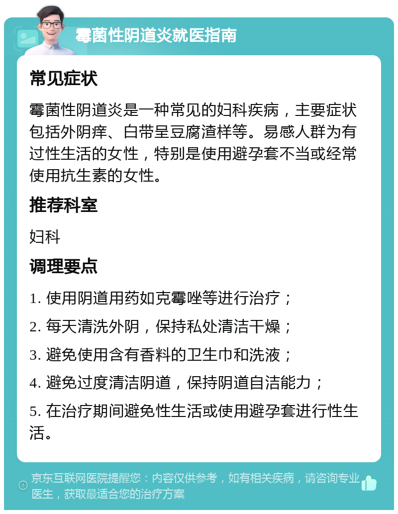 霉菌性阴道炎就医指南 常见症状 霉菌性阴道炎是一种常见的妇科疾病，主要症状包括外阴痒、白带呈豆腐渣样等。易感人群为有过性生活的女性，特别是使用避孕套不当或经常使用抗生素的女性。 推荐科室 妇科 调理要点 1. 使用阴道用药如克霉唑等进行治疗； 2. 每天清洗外阴，保持私处清洁干燥； 3. 避免使用含有香料的卫生巾和洗液； 4. 避免过度清洁阴道，保持阴道自洁能力； 5. 在治疗期间避免性生活或使用避孕套进行性生活。