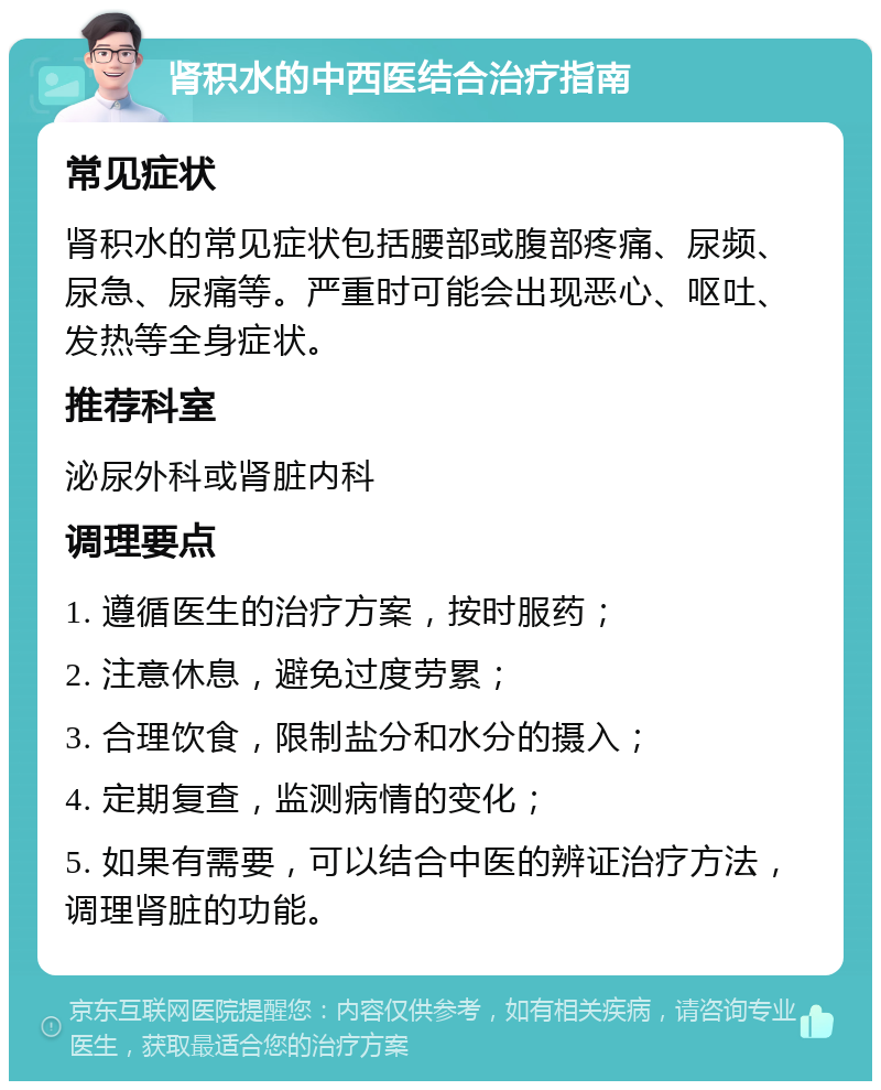 肾积水的中西医结合治疗指南 常见症状 肾积水的常见症状包括腰部或腹部疼痛、尿频、尿急、尿痛等。严重时可能会出现恶心、呕吐、发热等全身症状。 推荐科室 泌尿外科或肾脏内科 调理要点 1. 遵循医生的治疗方案，按时服药； 2. 注意休息，避免过度劳累； 3. 合理饮食，限制盐分和水分的摄入； 4. 定期复查，监测病情的变化； 5. 如果有需要，可以结合中医的辨证治疗方法，调理肾脏的功能。