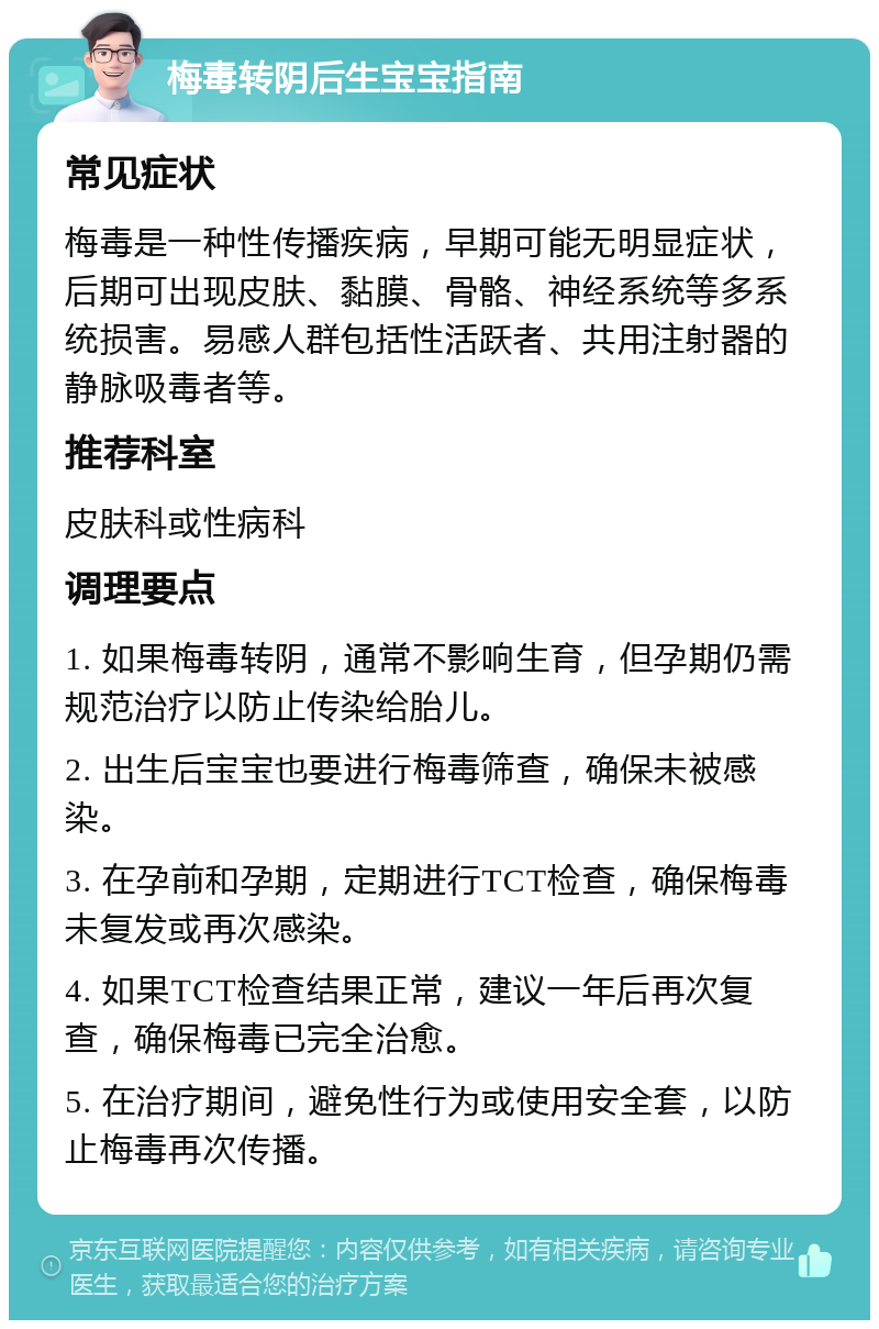 梅毒转阴后生宝宝指南 常见症状 梅毒是一种性传播疾病，早期可能无明显症状，后期可出现皮肤、黏膜、骨骼、神经系统等多系统损害。易感人群包括性活跃者、共用注射器的静脉吸毒者等。 推荐科室 皮肤科或性病科 调理要点 1. 如果梅毒转阴，通常不影响生育，但孕期仍需规范治疗以防止传染给胎儿。 2. 出生后宝宝也要进行梅毒筛查，确保未被感染。 3. 在孕前和孕期，定期进行TCT检查，确保梅毒未复发或再次感染。 4. 如果TCT检查结果正常，建议一年后再次复查，确保梅毒已完全治愈。 5. 在治疗期间，避免性行为或使用安全套，以防止梅毒再次传播。