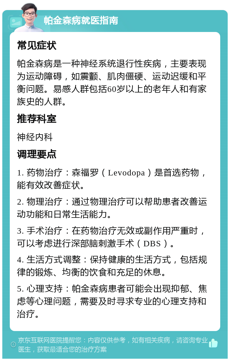 帕金森病就医指南 常见症状 帕金森病是一种神经系统退行性疾病，主要表现为运动障碍，如震颤、肌肉僵硬、运动迟缓和平衡问题。易感人群包括60岁以上的老年人和有家族史的人群。 推荐科室 神经内科 调理要点 1. 药物治疗：森福罗（Levodopa）是首选药物，能有效改善症状。 2. 物理治疗：通过物理治疗可以帮助患者改善运动功能和日常生活能力。 3. 手术治疗：在药物治疗无效或副作用严重时，可以考虑进行深部脑刺激手术（DBS）。 4. 生活方式调整：保持健康的生活方式，包括规律的锻炼、均衡的饮食和充足的休息。 5. 心理支持：帕金森病患者可能会出现抑郁、焦虑等心理问题，需要及时寻求专业的心理支持和治疗。