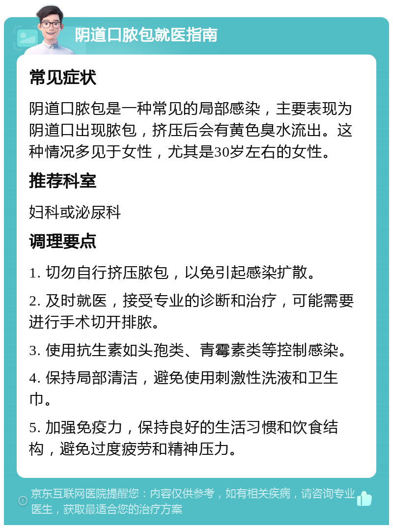 阴道口脓包就医指南 常见症状 阴道口脓包是一种常见的局部感染，主要表现为阴道口出现脓包，挤压后会有黄色臭水流出。这种情况多见于女性，尤其是30岁左右的女性。 推荐科室 妇科或泌尿科 调理要点 1. 切勿自行挤压脓包，以免引起感染扩散。 2. 及时就医，接受专业的诊断和治疗，可能需要进行手术切开排脓。 3. 使用抗生素如头孢类、青霉素类等控制感染。 4. 保持局部清洁，避免使用刺激性洗液和卫生巾。 5. 加强免疫力，保持良好的生活习惯和饮食结构，避免过度疲劳和精神压力。