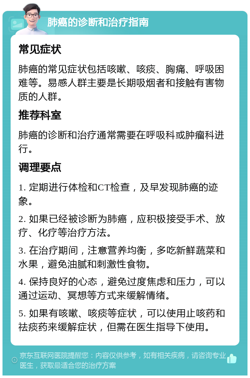 肺癌的诊断和治疗指南 常见症状 肺癌的常见症状包括咳嗽、咳痰、胸痛、呼吸困难等。易感人群主要是长期吸烟者和接触有害物质的人群。 推荐科室 肺癌的诊断和治疗通常需要在呼吸科或肿瘤科进行。 调理要点 1. 定期进行体检和CT检查，及早发现肺癌的迹象。 2. 如果已经被诊断为肺癌，应积极接受手术、放疗、化疗等治疗方法。 3. 在治疗期间，注意营养均衡，多吃新鲜蔬菜和水果，避免油腻和刺激性食物。 4. 保持良好的心态，避免过度焦虑和压力，可以通过运动、冥想等方式来缓解情绪。 5. 如果有咳嗽、咳痰等症状，可以使用止咳药和祛痰药来缓解症状，但需在医生指导下使用。