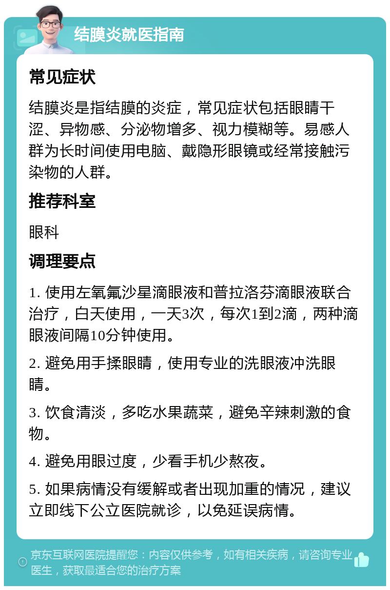 结膜炎就医指南 常见症状 结膜炎是指结膜的炎症，常见症状包括眼睛干涩、异物感、分泌物增多、视力模糊等。易感人群为长时间使用电脑、戴隐形眼镜或经常接触污染物的人群。 推荐科室 眼科 调理要点 1. 使用左氧氟沙星滴眼液和普拉洛芬滴眼液联合治疗，白天使用，一天3次，每次1到2滴，两种滴眼液间隔10分钟使用。 2. 避免用手揉眼睛，使用专业的洗眼液冲洗眼睛。 3. 饮食清淡，多吃水果蔬菜，避免辛辣刺激的食物。 4. 避免用眼过度，少看手机少熬夜。 5. 如果病情没有缓解或者出现加重的情况，建议立即线下公立医院就诊，以免延误病情。