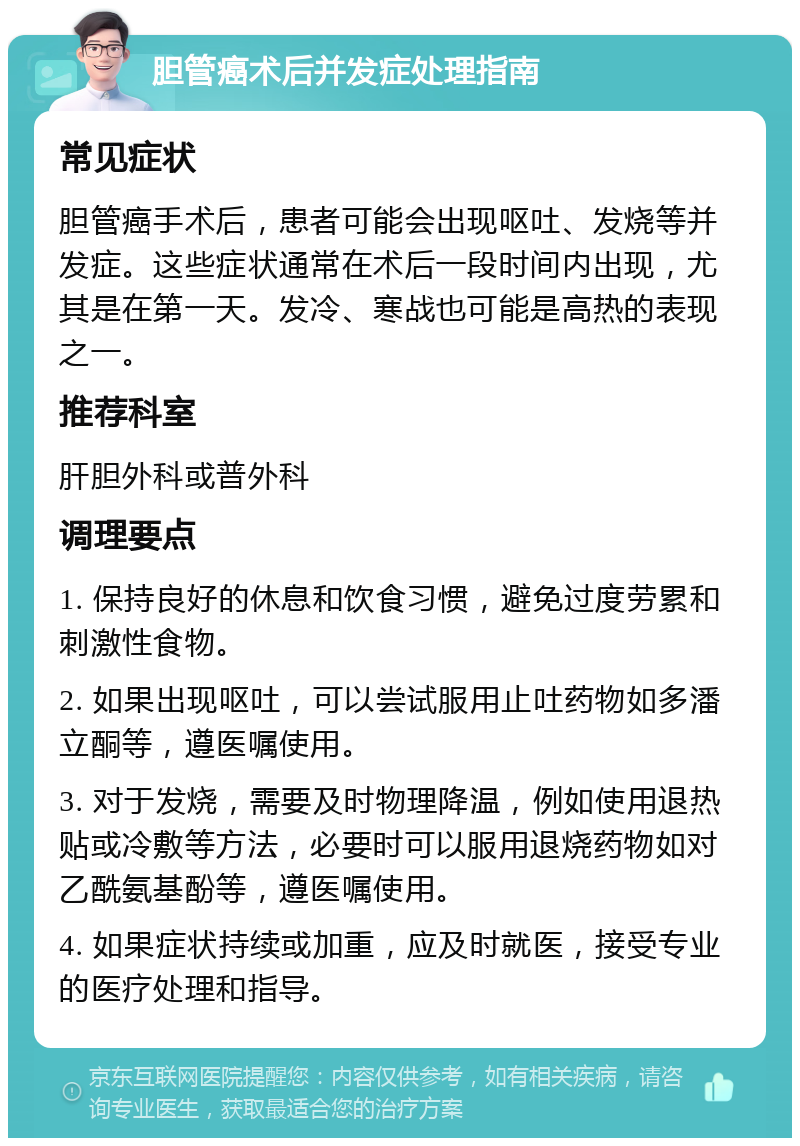 胆管癌术后并发症处理指南 常见症状 胆管癌手术后，患者可能会出现呕吐、发烧等并发症。这些症状通常在术后一段时间内出现，尤其是在第一天。发冷、寒战也可能是高热的表现之一。 推荐科室 肝胆外科或普外科 调理要点 1. 保持良好的休息和饮食习惯，避免过度劳累和刺激性食物。 2. 如果出现呕吐，可以尝试服用止吐药物如多潘立酮等，遵医嘱使用。 3. 对于发烧，需要及时物理降温，例如使用退热贴或冷敷等方法，必要时可以服用退烧药物如对乙酰氨基酚等，遵医嘱使用。 4. 如果症状持续或加重，应及时就医，接受专业的医疗处理和指导。