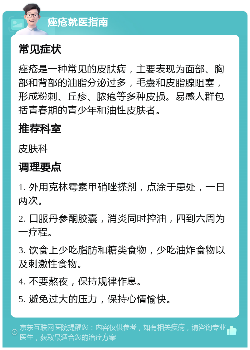 痤疮就医指南 常见症状 痤疮是一种常见的皮肤病，主要表现为面部、胸部和背部的油脂分泌过多，毛囊和皮脂腺阻塞，形成粉刺、丘疹、脓疱等多种皮损。易感人群包括青春期的青少年和油性皮肤者。 推荐科室 皮肤科 调理要点 1. 外用克林霉素甲硝唑搽剂，点涂于患处，一日两次。 2. 口服丹参酮胶囊，消炎同时控油，四到六周为一疗程。 3. 饮食上少吃脂肪和糖类食物，少吃油炸食物以及刺激性食物。 4. 不要熬夜，保持规律作息。 5. 避免过大的压力，保持心情愉快。