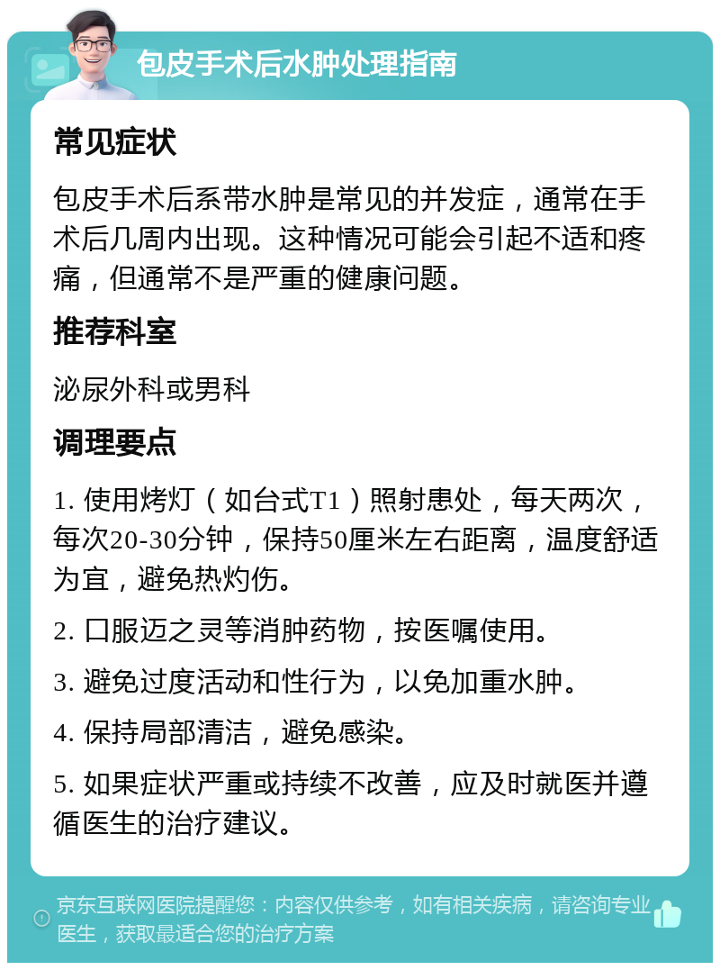 包皮手术后水肿处理指南 常见症状 包皮手术后系带水肿是常见的并发症，通常在手术后几周内出现。这种情况可能会引起不适和疼痛，但通常不是严重的健康问题。 推荐科室 泌尿外科或男科 调理要点 1. 使用烤灯（如台式T1）照射患处，每天两次，每次20-30分钟，保持50厘米左右距离，温度舒适为宜，避免热灼伤。 2. 口服迈之灵等消肿药物，按医嘱使用。 3. 避免过度活动和性行为，以免加重水肿。 4. 保持局部清洁，避免感染。 5. 如果症状严重或持续不改善，应及时就医并遵循医生的治疗建议。