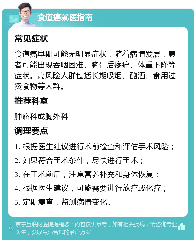 食道癌就医指南 常见症状 食道癌早期可能无明显症状，随着病情发展，患者可能出现吞咽困难、胸骨后疼痛、体重下降等症状。高风险人群包括长期吸烟、酗酒、食用过烫食物等人群。 推荐科室 肿瘤科或胸外科 调理要点 1. 根据医生建议进行术前检查和评估手术风险； 2. 如果符合手术条件，尽快进行手术； 3. 在手术前后，注意营养补充和身体恢复； 4. 根据医生建议，可能需要进行放疗或化疗； 5. 定期复查，监测病情变化。