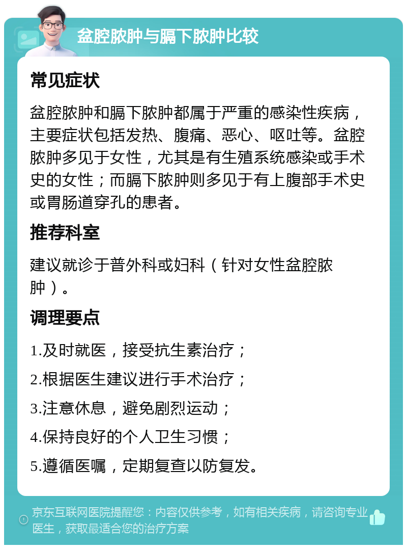 盆腔脓肿与膈下脓肿比较 常见症状 盆腔脓肿和膈下脓肿都属于严重的感染性疾病，主要症状包括发热、腹痛、恶心、呕吐等。盆腔脓肿多见于女性，尤其是有生殖系统感染或手术史的女性；而膈下脓肿则多见于有上腹部手术史或胃肠道穿孔的患者。 推荐科室 建议就诊于普外科或妇科（针对女性盆腔脓肿）。 调理要点 1.及时就医，接受抗生素治疗； 2.根据医生建议进行手术治疗； 3.注意休息，避免剧烈运动； 4.保持良好的个人卫生习惯； 5.遵循医嘱，定期复查以防复发。