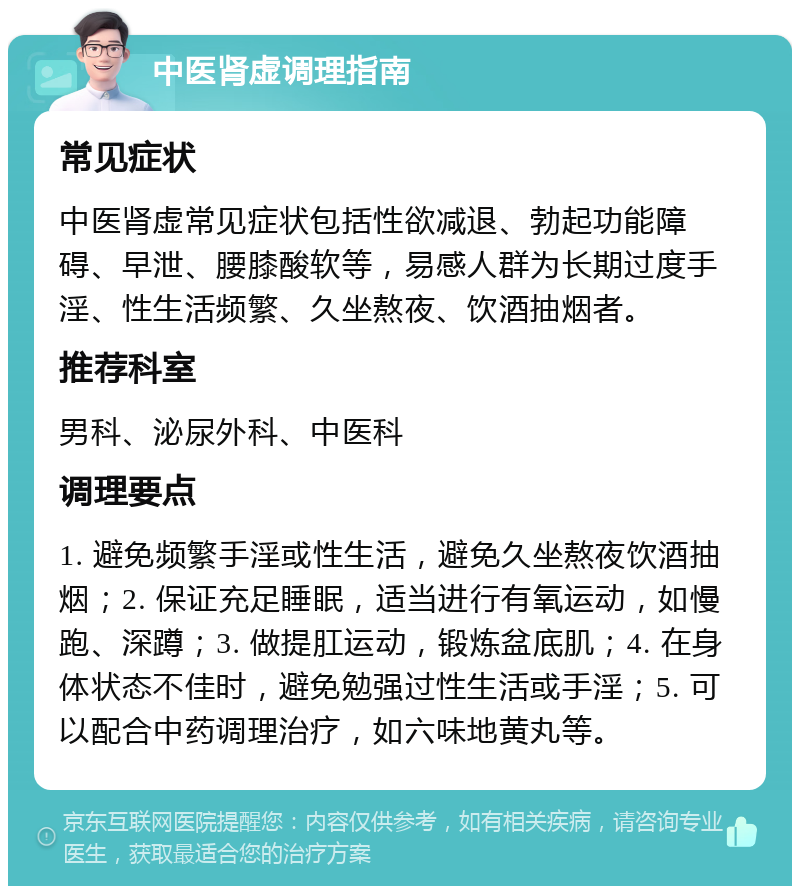 中医肾虚调理指南 常见症状 中医肾虚常见症状包括性欲减退、勃起功能障碍、早泄、腰膝酸软等，易感人群为长期过度手淫、性生活频繁、久坐熬夜、饮酒抽烟者。 推荐科室 男科、泌尿外科、中医科 调理要点 1. 避免频繁手淫或性生活，避免久坐熬夜饮酒抽烟；2. 保证充足睡眠，适当进行有氧运动，如慢跑、深蹲；3. 做提肛运动，锻炼盆底肌；4. 在身体状态不佳时，避免勉强过性生活或手淫；5. 可以配合中药调理治疗，如六味地黄丸等。