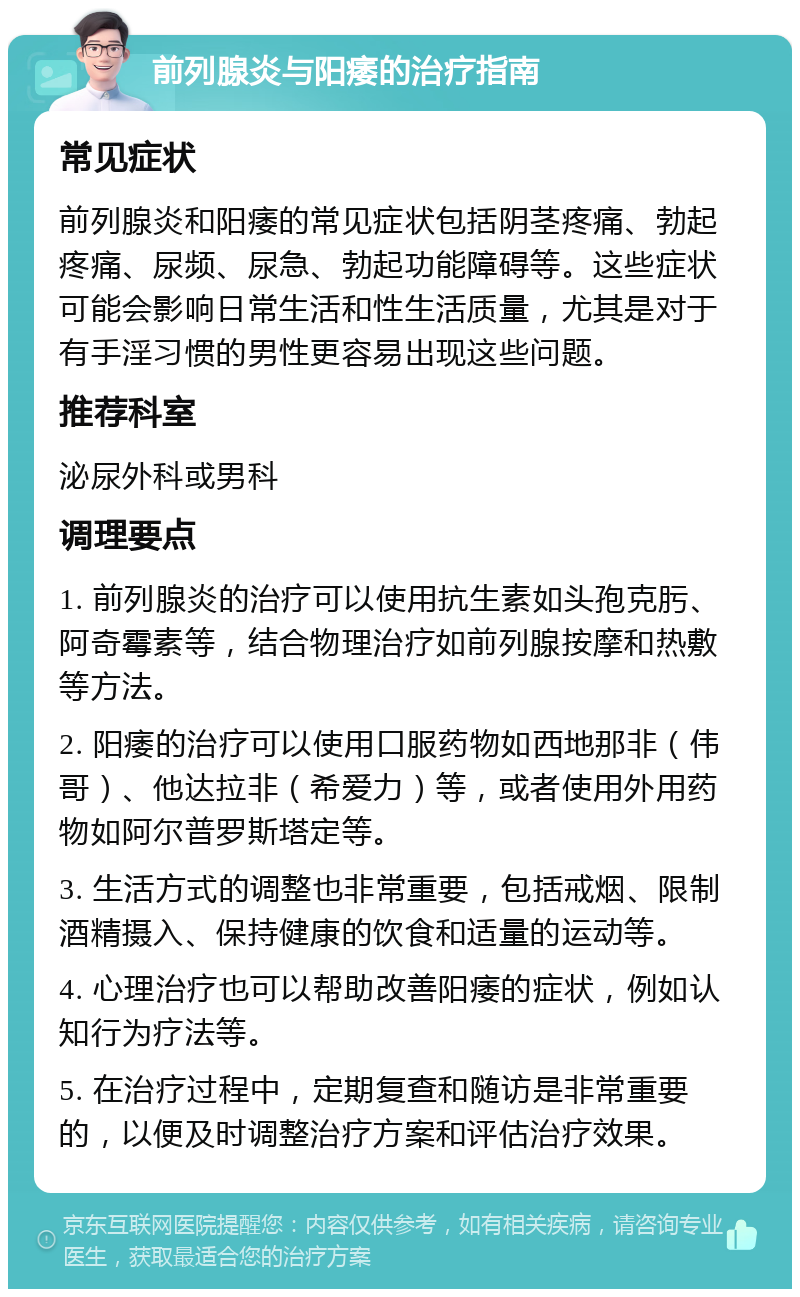 前列腺炎与阳痿的治疗指南 常见症状 前列腺炎和阳痿的常见症状包括阴茎疼痛、勃起疼痛、尿频、尿急、勃起功能障碍等。这些症状可能会影响日常生活和性生活质量，尤其是对于有手淫习惯的男性更容易出现这些问题。 推荐科室 泌尿外科或男科 调理要点 1. 前列腺炎的治疗可以使用抗生素如头孢克肟、阿奇霉素等，结合物理治疗如前列腺按摩和热敷等方法。 2. 阳痿的治疗可以使用口服药物如西地那非（伟哥）、他达拉非（希爱力）等，或者使用外用药物如阿尔普罗斯塔定等。 3. 生活方式的调整也非常重要，包括戒烟、限制酒精摄入、保持健康的饮食和适量的运动等。 4. 心理治疗也可以帮助改善阳痿的症状，例如认知行为疗法等。 5. 在治疗过程中，定期复查和随访是非常重要的，以便及时调整治疗方案和评估治疗效果。