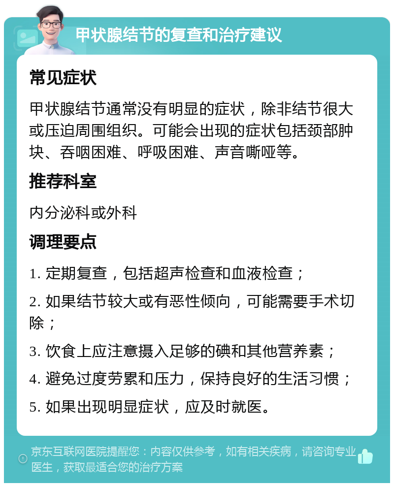 甲状腺结节的复查和治疗建议 常见症状 甲状腺结节通常没有明显的症状，除非结节很大或压迫周围组织。可能会出现的症状包括颈部肿块、吞咽困难、呼吸困难、声音嘶哑等。 推荐科室 内分泌科或外科 调理要点 1. 定期复查，包括超声检查和血液检查； 2. 如果结节较大或有恶性倾向，可能需要手术切除； 3. 饮食上应注意摄入足够的碘和其他营养素； 4. 避免过度劳累和压力，保持良好的生活习惯； 5. 如果出现明显症状，应及时就医。