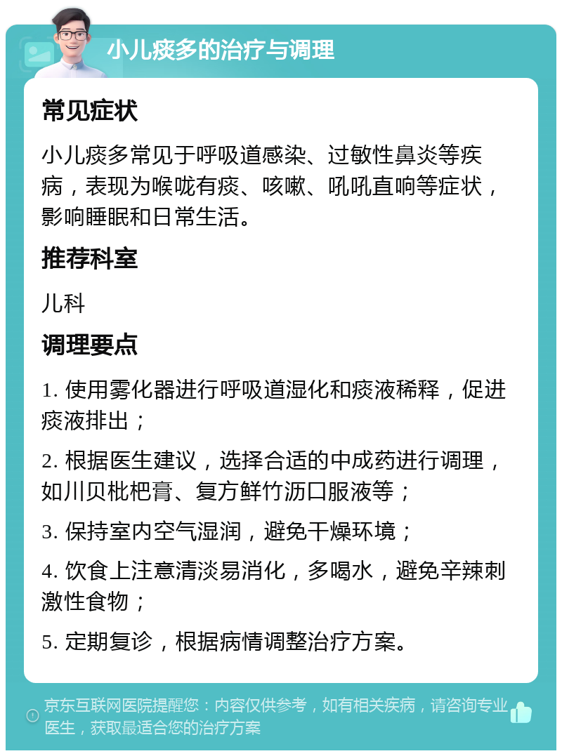 小儿痰多的治疗与调理 常见症状 小儿痰多常见于呼吸道感染、过敏性鼻炎等疾病，表现为喉咙有痰、咳嗽、吼吼直响等症状，影响睡眠和日常生活。 推荐科室 儿科 调理要点 1. 使用雾化器进行呼吸道湿化和痰液稀释，促进痰液排出； 2. 根据医生建议，选择合适的中成药进行调理，如川贝枇杷膏、复方鲜竹沥口服液等； 3. 保持室内空气湿润，避免干燥环境； 4. 饮食上注意清淡易消化，多喝水，避免辛辣刺激性食物； 5. 定期复诊，根据病情调整治疗方案。