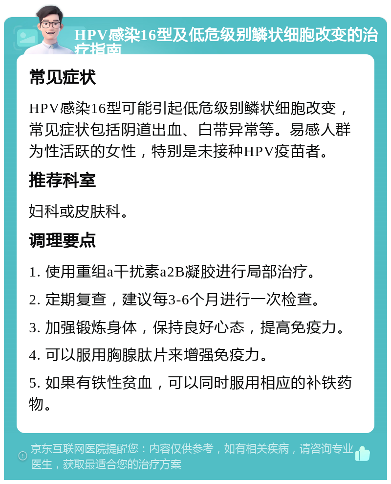 HPV感染16型及低危级别鳞状细胞改变的治疗指南 常见症状 HPV感染16型可能引起低危级别鳞状细胞改变，常见症状包括阴道出血、白带异常等。易感人群为性活跃的女性，特别是未接种HPV疫苗者。 推荐科室 妇科或皮肤科。 调理要点 1. 使用重组a干扰素a2B凝胶进行局部治疗。 2. 定期复查，建议每3-6个月进行一次检查。 3. 加强锻炼身体，保持良好心态，提高免疫力。 4. 可以服用胸腺肽片来增强免疫力。 5. 如果有铁性贫血，可以同时服用相应的补铁药物。