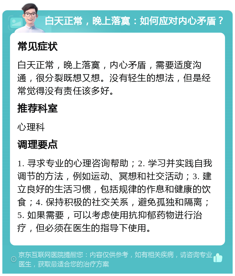 白天正常，晚上落寞：如何应对内心矛盾？ 常见症状 白天正常，晚上落寞，内心矛盾，需要适度沟通，很分裂既想又想。没有轻生的想法，但是经常觉得没有责任该多好。 推荐科室 心理科 调理要点 1. 寻求专业的心理咨询帮助；2. 学习并实践自我调节的方法，例如运动、冥想和社交活动；3. 建立良好的生活习惯，包括规律的作息和健康的饮食；4. 保持积极的社交关系，避免孤独和隔离；5. 如果需要，可以考虑使用抗抑郁药物进行治疗，但必须在医生的指导下使用。