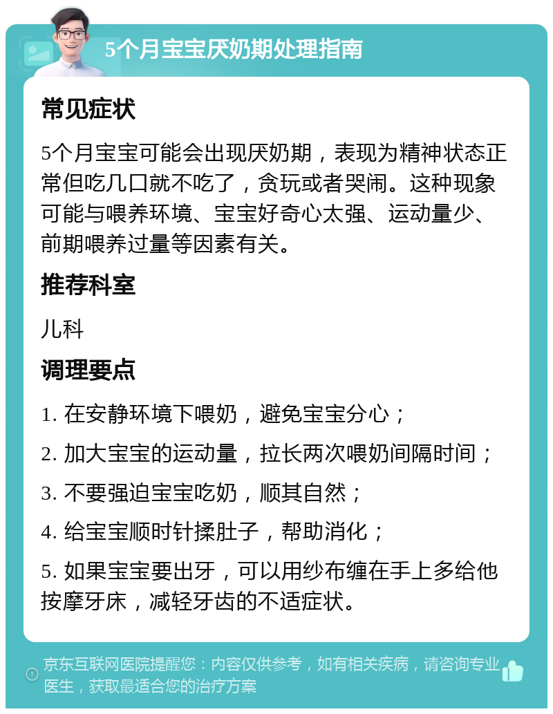 5个月宝宝厌奶期处理指南 常见症状 5个月宝宝可能会出现厌奶期，表现为精神状态正常但吃几口就不吃了，贪玩或者哭闹。这种现象可能与喂养环境、宝宝好奇心太强、运动量少、前期喂养过量等因素有关。 推荐科室 儿科 调理要点 1. 在安静环境下喂奶，避免宝宝分心； 2. 加大宝宝的运动量，拉长两次喂奶间隔时间； 3. 不要强迫宝宝吃奶，顺其自然； 4. 给宝宝顺时针揉肚子，帮助消化； 5. 如果宝宝要出牙，可以用纱布缠在手上多给他按摩牙床，减轻牙齿的不适症状。