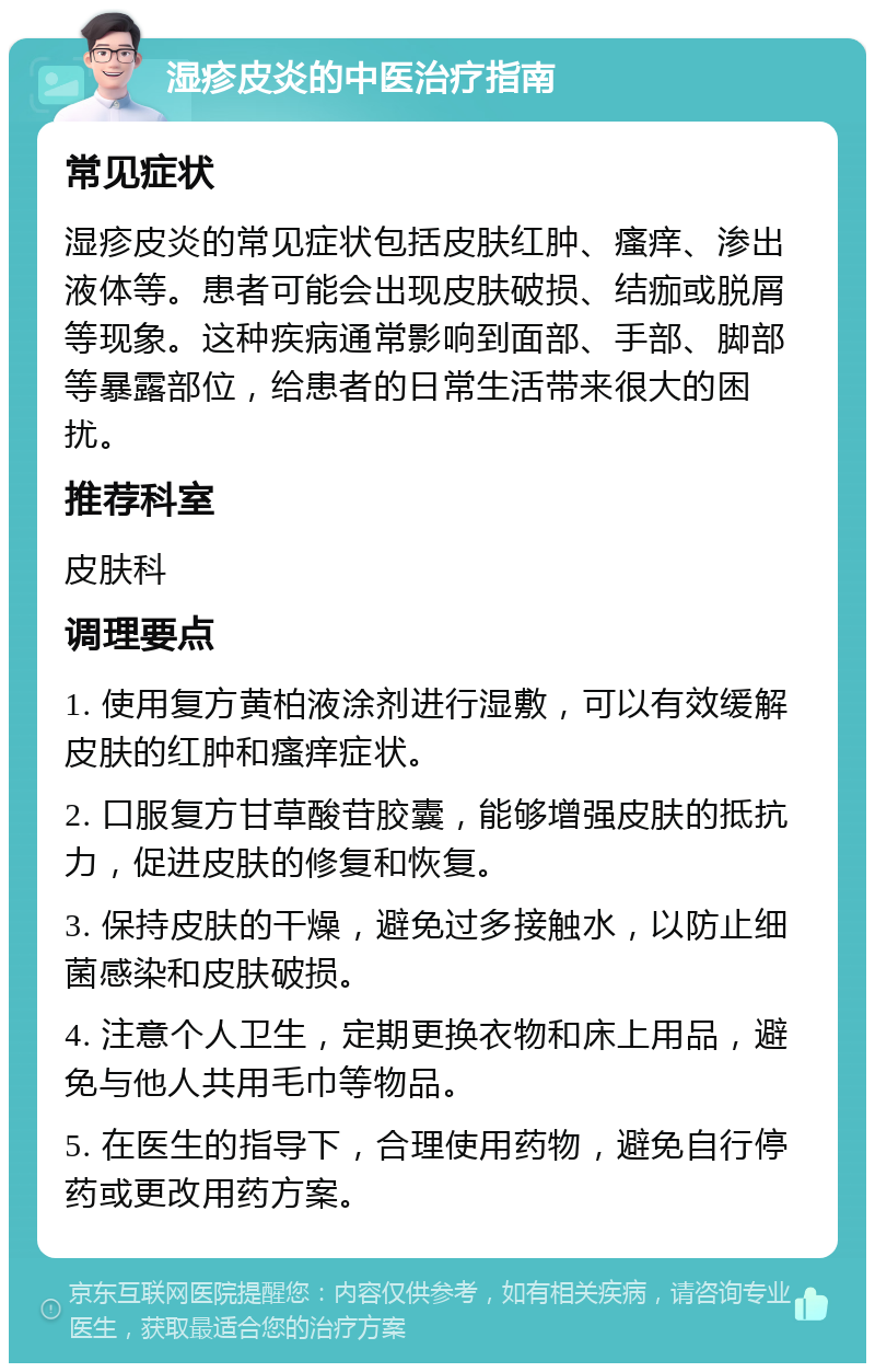 湿疹皮炎的中医治疗指南 常见症状 湿疹皮炎的常见症状包括皮肤红肿、瘙痒、渗出液体等。患者可能会出现皮肤破损、结痂或脱屑等现象。这种疾病通常影响到面部、手部、脚部等暴露部位，给患者的日常生活带来很大的困扰。 推荐科室 皮肤科 调理要点 1. 使用复方黄柏液涂剂进行湿敷，可以有效缓解皮肤的红肿和瘙痒症状。 2. 口服复方甘草酸苷胶囊，能够增强皮肤的抵抗力，促进皮肤的修复和恢复。 3. 保持皮肤的干燥，避免过多接触水，以防止细菌感染和皮肤破损。 4. 注意个人卫生，定期更换衣物和床上用品，避免与他人共用毛巾等物品。 5. 在医生的指导下，合理使用药物，避免自行停药或更改用药方案。