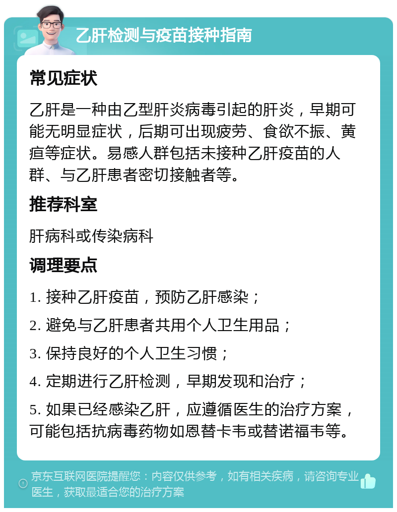 乙肝检测与疫苗接种指南 常见症状 乙肝是一种由乙型肝炎病毒引起的肝炎，早期可能无明显症状，后期可出现疲劳、食欲不振、黄疸等症状。易感人群包括未接种乙肝疫苗的人群、与乙肝患者密切接触者等。 推荐科室 肝病科或传染病科 调理要点 1. 接种乙肝疫苗，预防乙肝感染； 2. 避免与乙肝患者共用个人卫生用品； 3. 保持良好的个人卫生习惯； 4. 定期进行乙肝检测，早期发现和治疗； 5. 如果已经感染乙肝，应遵循医生的治疗方案，可能包括抗病毒药物如恩替卡韦或替诺福韦等。