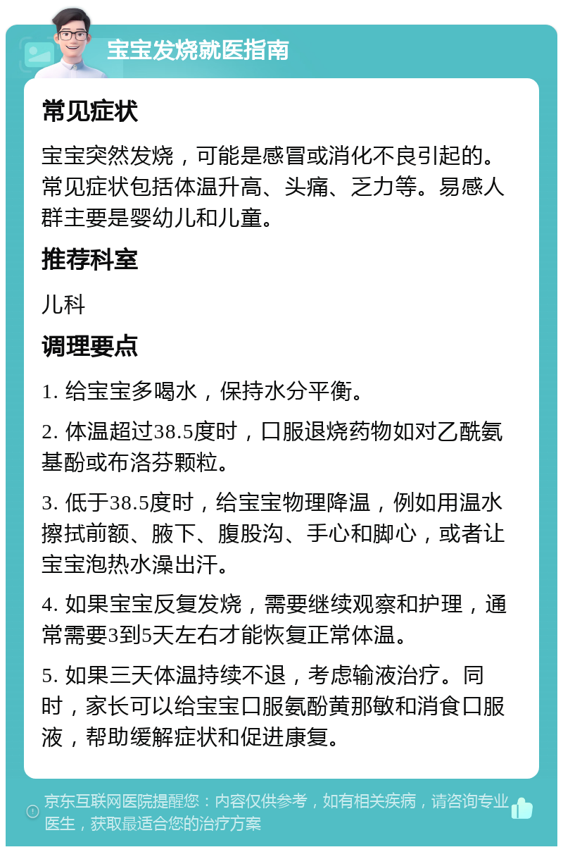 宝宝发烧就医指南 常见症状 宝宝突然发烧，可能是感冒或消化不良引起的。常见症状包括体温升高、头痛、乏力等。易感人群主要是婴幼儿和儿童。 推荐科室 儿科 调理要点 1. 给宝宝多喝水，保持水分平衡。 2. 体温超过38.5度时，口服退烧药物如对乙酰氨基酚或布洛芬颗粒。 3. 低于38.5度时，给宝宝物理降温，例如用温水擦拭前额、腋下、腹股沟、手心和脚心，或者让宝宝泡热水澡出汗。 4. 如果宝宝反复发烧，需要继续观察和护理，通常需要3到5天左右才能恢复正常体温。 5. 如果三天体温持续不退，考虑输液治疗。同时，家长可以给宝宝口服氨酚黄那敏和消食口服液，帮助缓解症状和促进康复。