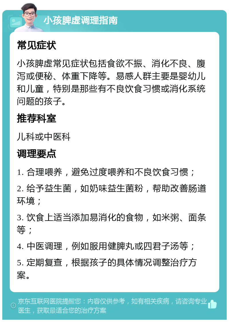 小孩脾虚调理指南 常见症状 小孩脾虚常见症状包括食欲不振、消化不良、腹泻或便秘、体重下降等。易感人群主要是婴幼儿和儿童，特别是那些有不良饮食习惯或消化系统问题的孩子。 推荐科室 儿科或中医科 调理要点 1. 合理喂养，避免过度喂养和不良饮食习惯； 2. 给予益生菌，如奶味益生菌粉，帮助改善肠道环境； 3. 饮食上适当添加易消化的食物，如米粥、面条等； 4. 中医调理，例如服用健脾丸或四君子汤等； 5. 定期复查，根据孩子的具体情况调整治疗方案。