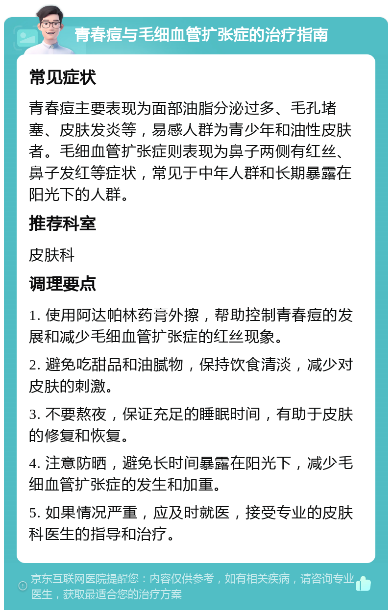 青春痘与毛细血管扩张症的治疗指南 常见症状 青春痘主要表现为面部油脂分泌过多、毛孔堵塞、皮肤发炎等，易感人群为青少年和油性皮肤者。毛细血管扩张症则表现为鼻子两侧有红丝、鼻子发红等症状，常见于中年人群和长期暴露在阳光下的人群。 推荐科室 皮肤科 调理要点 1. 使用阿达帕林药膏外擦，帮助控制青春痘的发展和减少毛细血管扩张症的红丝现象。 2. 避免吃甜品和油腻物，保持饮食清淡，减少对皮肤的刺激。 3. 不要熬夜，保证充足的睡眠时间，有助于皮肤的修复和恢复。 4. 注意防晒，避免长时间暴露在阳光下，减少毛细血管扩张症的发生和加重。 5. 如果情况严重，应及时就医，接受专业的皮肤科医生的指导和治疗。