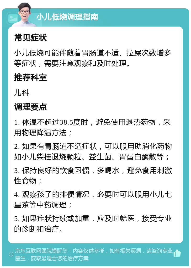 小儿低烧调理指南 常见症状 小儿低烧可能伴随着胃肠道不适、拉屎次数增多等症状，需要注意观察和及时处理。 推荐科室 儿科 调理要点 1. 体温不超过38.5度时，避免使用退热药物，采用物理降温方法； 2. 如果有胃肠道不适症状，可以服用助消化药物如小儿柴桂退烧颗粒、益生菌、胃蛋白酶散等； 3. 保持良好的饮食习惯，多喝水，避免食用刺激性食物； 4. 观察孩子的排便情况，必要时可以服用小儿七星茶等中药调理； 5. 如果症状持续或加重，应及时就医，接受专业的诊断和治疗。