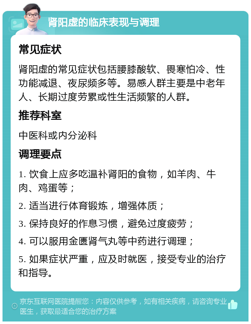 肾阳虚的临床表现与调理 常见症状 肾阳虚的常见症状包括腰膝酸软、畏寒怕冷、性功能减退、夜尿频多等。易感人群主要是中老年人、长期过度劳累或性生活频繁的人群。 推荐科室 中医科或内分泌科 调理要点 1. 饮食上应多吃温补肾阳的食物，如羊肉、牛肉、鸡蛋等； 2. 适当进行体育锻炼，增强体质； 3. 保持良好的作息习惯，避免过度疲劳； 4. 可以服用金匮肾气丸等中药进行调理； 5. 如果症状严重，应及时就医，接受专业的治疗和指导。