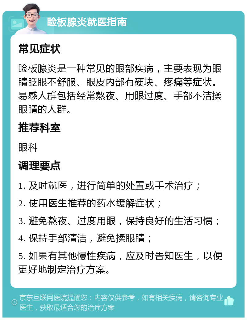 睑板腺炎就医指南 常见症状 睑板腺炎是一种常见的眼部疾病，主要表现为眼睛眨眼不舒服、眼皮内部有硬块、疼痛等症状。易感人群包括经常熬夜、用眼过度、手部不洁揉眼睛的人群。 推荐科室 眼科 调理要点 1. 及时就医，进行简单的处置或手术治疗； 2. 使用医生推荐的药水缓解症状； 3. 避免熬夜、过度用眼，保持良好的生活习惯； 4. 保持手部清洁，避免揉眼睛； 5. 如果有其他慢性疾病，应及时告知医生，以便更好地制定治疗方案。