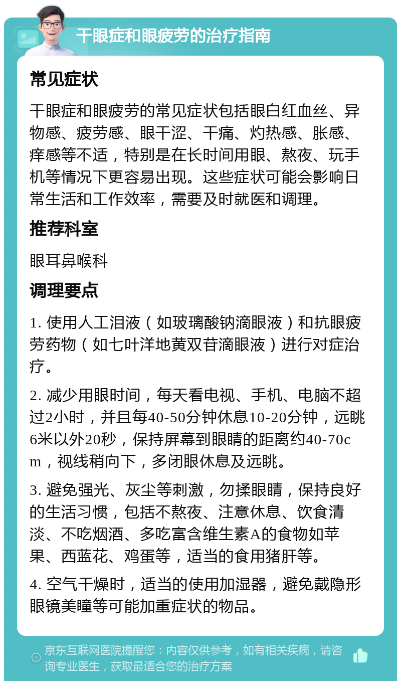 干眼症和眼疲劳的治疗指南 常见症状 干眼症和眼疲劳的常见症状包括眼白红血丝、异物感、疲劳感、眼干涩、干痛、灼热感、胀感、痒感等不适，特别是在长时间用眼、熬夜、玩手机等情况下更容易出现。这些症状可能会影响日常生活和工作效率，需要及时就医和调理。 推荐科室 眼耳鼻喉科 调理要点 1. 使用人工泪液（如玻璃酸钠滴眼液）和抗眼疲劳药物（如七叶洋地黄双苷滴眼液）进行对症治疗。 2. 减少用眼时间，每天看电视、手机、电脑不超过2小时，并且每40-50分钟休息10-20分钟，远眺6米以外20秒，保持屏幕到眼睛的距离约40-70cm，视线稍向下，多闭眼休息及远眺。 3. 避免强光、灰尘等刺激，勿揉眼睛，保持良好的生活习惯，包括不熬夜、注意休息、饮食清淡、不吃烟酒、多吃富含维生素A的食物如苹果、西蓝花、鸡蛋等，适当的食用猪肝等。 4. 空气干燥时，适当的使用加湿器，避免戴隐形眼镜美瞳等可能加重症状的物品。