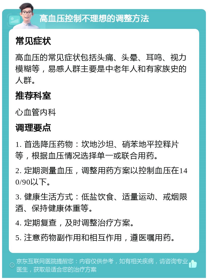 高血压控制不理想的调整方法 常见症状 高血压的常见症状包括头痛、头晕、耳鸣、视力模糊等，易感人群主要是中老年人和有家族史的人群。 推荐科室 心血管内科 调理要点 1. 首选降压药物：坎地沙坦、硝苯地平控释片等，根据血压情况选择单一或联合用药。 2. 定期测量血压，调整用药方案以控制血压在140/90以下。 3. 健康生活方式：低盐饮食、适量运动、戒烟限酒、保持健康体重等。 4. 定期复查，及时调整治疗方案。 5. 注意药物副作用和相互作用，遵医嘱用药。