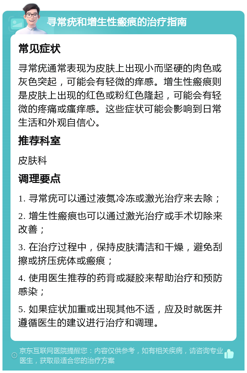 寻常疣和增生性瘢痕的治疗指南 常见症状 寻常疣通常表现为皮肤上出现小而坚硬的肉色或灰色突起，可能会有轻微的痒感。增生性瘢痕则是皮肤上出现的红色或粉红色隆起，可能会有轻微的疼痛或瘙痒感。这些症状可能会影响到日常生活和外观自信心。 推荐科室 皮肤科 调理要点 1. 寻常疣可以通过液氮冷冻或激光治疗来去除； 2. 增生性瘢痕也可以通过激光治疗或手术切除来改善； 3. 在治疗过程中，保持皮肤清洁和干燥，避免刮擦或挤压疣体或瘢痕； 4. 使用医生推荐的药膏或凝胶来帮助治疗和预防感染； 5. 如果症状加重或出现其他不适，应及时就医并遵循医生的建议进行治疗和调理。