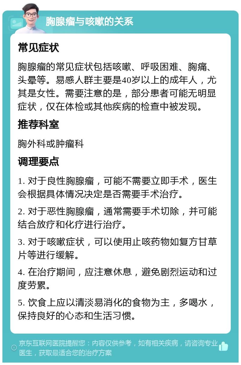 胸腺瘤与咳嗽的关系 常见症状 胸腺瘤的常见症状包括咳嗽、呼吸困难、胸痛、头晕等。易感人群主要是40岁以上的成年人，尤其是女性。需要注意的是，部分患者可能无明显症状，仅在体检或其他疾病的检查中被发现。 推荐科室 胸外科或肿瘤科 调理要点 1. 对于良性胸腺瘤，可能不需要立即手术，医生会根据具体情况决定是否需要手术治疗。 2. 对于恶性胸腺瘤，通常需要手术切除，并可能结合放疗和化疗进行治疗。 3. 对于咳嗽症状，可以使用止咳药物如复方甘草片等进行缓解。 4. 在治疗期间，应注意休息，避免剧烈运动和过度劳累。 5. 饮食上应以清淡易消化的食物为主，多喝水，保持良好的心态和生活习惯。