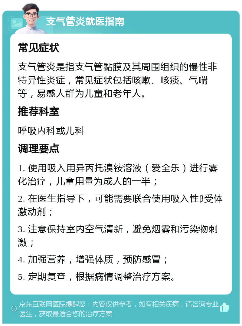 支气管炎就医指南 常见症状 支气管炎是指支气管黏膜及其周围组织的慢性非特异性炎症，常见症状包括咳嗽、咳痰、气喘等，易感人群为儿童和老年人。 推荐科室 呼吸内科或儿科 调理要点 1. 使用吸入用异丙托溴铵溶液（爱全乐）进行雾化治疗，儿童用量为成人的一半； 2. 在医生指导下，可能需要联合使用吸入性β受体激动剂； 3. 注意保持室内空气清新，避免烟雾和污染物刺激； 4. 加强营养，增强体质，预防感冒； 5. 定期复查，根据病情调整治疗方案。