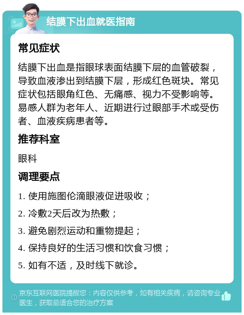 结膜下出血就医指南 常见症状 结膜下出血是指眼球表面结膜下层的血管破裂，导致血液渗出到结膜下层，形成红色斑块。常见症状包括眼角红色、无痛感、视力不受影响等。易感人群为老年人、近期进行过眼部手术或受伤者、血液疾病患者等。 推荐科室 眼科 调理要点 1. 使用施图伦滴眼液促进吸收； 2. 冷敷2天后改为热敷； 3. 避免剧烈运动和重物提起； 4. 保持良好的生活习惯和饮食习惯； 5. 如有不适，及时线下就诊。