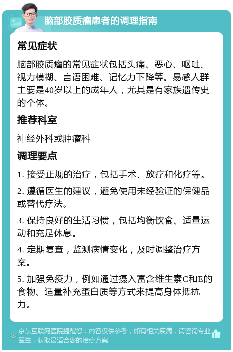 脑部胶质瘤患者的调理指南 常见症状 脑部胶质瘤的常见症状包括头痛、恶心、呕吐、视力模糊、言语困难、记忆力下降等。易感人群主要是40岁以上的成年人，尤其是有家族遗传史的个体。 推荐科室 神经外科或肿瘤科 调理要点 1. 接受正规的治疗，包括手术、放疗和化疗等。 2. 遵循医生的建议，避免使用未经验证的保健品或替代疗法。 3. 保持良好的生活习惯，包括均衡饮食、适量运动和充足休息。 4. 定期复查，监测病情变化，及时调整治疗方案。 5. 加强免疫力，例如通过摄入富含维生素C和E的食物、适量补充蛋白质等方式来提高身体抵抗力。