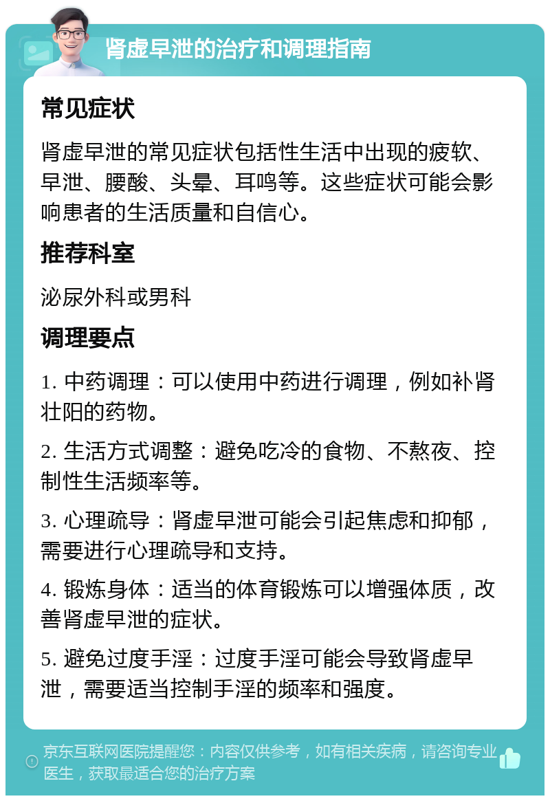 肾虚早泄的治疗和调理指南 常见症状 肾虚早泄的常见症状包括性生活中出现的疲软、早泄、腰酸、头晕、耳鸣等。这些症状可能会影响患者的生活质量和自信心。 推荐科室 泌尿外科或男科 调理要点 1. 中药调理：可以使用中药进行调理，例如补肾壮阳的药物。 2. 生活方式调整：避免吃冷的食物、不熬夜、控制性生活频率等。 3. 心理疏导：肾虚早泄可能会引起焦虑和抑郁，需要进行心理疏导和支持。 4. 锻炼身体：适当的体育锻炼可以增强体质，改善肾虚早泄的症状。 5. 避免过度手淫：过度手淫可能会导致肾虚早泄，需要适当控制手淫的频率和强度。