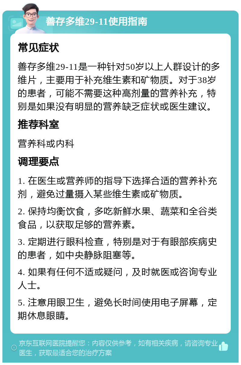 善存多维29-11使用指南 常见症状 善存多维29-11是一种针对50岁以上人群设计的多维片，主要用于补充维生素和矿物质。对于38岁的患者，可能不需要这种高剂量的营养补充，特别是如果没有明显的营养缺乏症状或医生建议。 推荐科室 营养科或内科 调理要点 1. 在医生或营养师的指导下选择合适的营养补充剂，避免过量摄入某些维生素或矿物质。 2. 保持均衡饮食，多吃新鲜水果、蔬菜和全谷类食品，以获取足够的营养素。 3. 定期进行眼科检查，特别是对于有眼部疾病史的患者，如中央静脉阻塞等。 4. 如果有任何不适或疑问，及时就医或咨询专业人士。 5. 注意用眼卫生，避免长时间使用电子屏幕，定期休息眼睛。