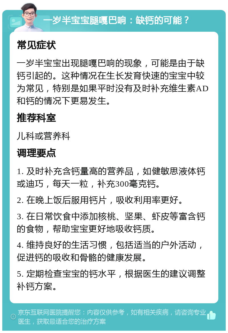 一岁半宝宝腿嘎巴响：缺钙的可能？ 常见症状 一岁半宝宝出现腿嘎巴响的现象，可能是由于缺钙引起的。这种情况在生长发育快速的宝宝中较为常见，特别是如果平时没有及时补充维生素AD和钙的情况下更易发生。 推荐科室 儿科或营养科 调理要点 1. 及时补充含钙量高的营养品，如健敏思液体钙或迪巧，每天一粒，补充300毫克钙。 2. 在晚上饭后服用钙片，吸收利用率更好。 3. 在日常饮食中添加核桃、坚果、虾皮等富含钙的食物，帮助宝宝更好地吸收钙质。 4. 维持良好的生活习惯，包括适当的户外活动，促进钙的吸收和骨骼的健康发展。 5. 定期检查宝宝的钙水平，根据医生的建议调整补钙方案。