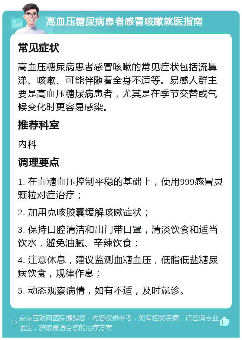 高血压糖尿病患者感冒咳嗽就医指南 常见症状 高血压糖尿病患者感冒咳嗽的常见症状包括流鼻涕、咳嗽、可能伴随着全身不适等。易感人群主要是高血压糖尿病患者，尤其是在季节交替或气候变化时更容易感染。 推荐科室 内科 调理要点 1. 在血糖血压控制平稳的基础上，使用999感冒灵颗粒对症治疗； 2. 加用克咳胶囊缓解咳嗽症状； 3. 保持口腔清洁和出门带口罩，清淡饮食和适当饮水，避免油腻、辛辣饮食； 4. 注意休息，建议监测血糖血压，低脂低盐糖尿病饮食，规律作息； 5. 动态观察病情，如有不适，及时就诊。