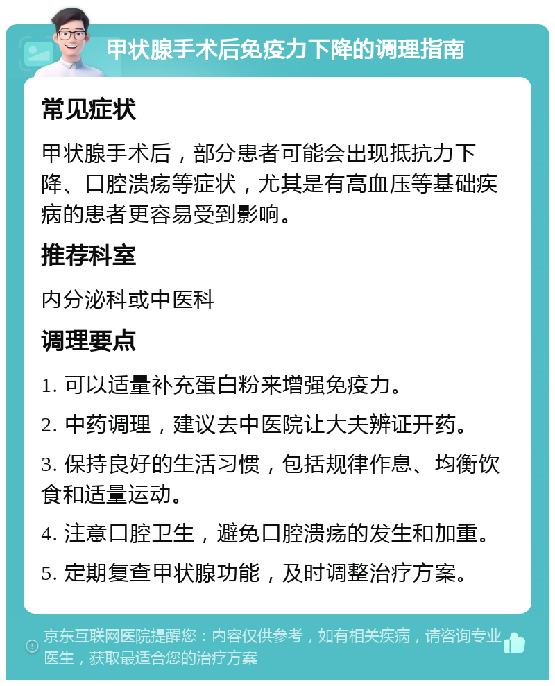 甲状腺手术后免疫力下降的调理指南 常见症状 甲状腺手术后，部分患者可能会出现抵抗力下降、口腔溃疡等症状，尤其是有高血压等基础疾病的患者更容易受到影响。 推荐科室 内分泌科或中医科 调理要点 1. 可以适量补充蛋白粉来增强免疫力。 2. 中药调理，建议去中医院让大夫辨证开药。 3. 保持良好的生活习惯，包括规律作息、均衡饮食和适量运动。 4. 注意口腔卫生，避免口腔溃疡的发生和加重。 5. 定期复查甲状腺功能，及时调整治疗方案。