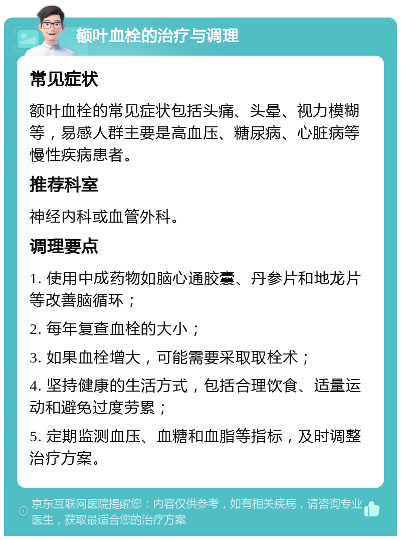 额叶血栓的治疗与调理 常见症状 额叶血栓的常见症状包括头痛、头晕、视力模糊等，易感人群主要是高血压、糖尿病、心脏病等慢性疾病患者。 推荐科室 神经内科或血管外科。 调理要点 1. 使用中成药物如脑心通胶囊、丹参片和地龙片等改善脑循环； 2. 每年复查血栓的大小； 3. 如果血栓增大，可能需要采取取栓术； 4. 坚持健康的生活方式，包括合理饮食、适量运动和避免过度劳累； 5. 定期监测血压、血糖和血脂等指标，及时调整治疗方案。