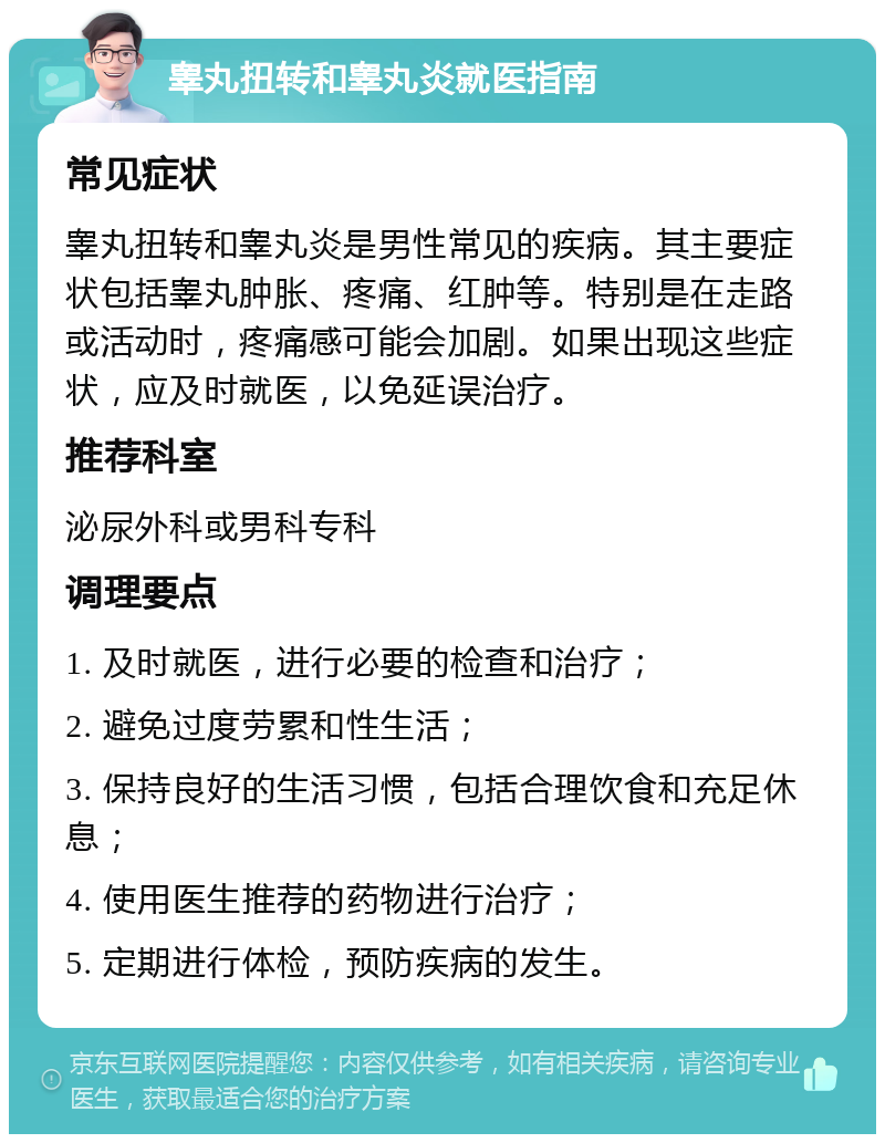 睾丸扭转和睾丸炎就医指南 常见症状 睾丸扭转和睾丸炎是男性常见的疾病。其主要症状包括睾丸肿胀、疼痛、红肿等。特别是在走路或活动时，疼痛感可能会加剧。如果出现这些症状，应及时就医，以免延误治疗。 推荐科室 泌尿外科或男科专科 调理要点 1. 及时就医，进行必要的检查和治疗； 2. 避免过度劳累和性生活； 3. 保持良好的生活习惯，包括合理饮食和充足休息； 4. 使用医生推荐的药物进行治疗； 5. 定期进行体检，预防疾病的发生。